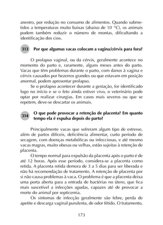 173
anestro, por redução no consumo de alimentos. Quando subme­
tidos a temperaturas muito baixas (abaixo de 10 °C), os animais
podem também reduzir o número de montas, dificultando a
identificação dos cios.
313	 Por que algumas vacas colocam a vagina/cérvix para fora?
O prolapso vaginal, ou da cérvix, geralmente acontece no
momento do parto e, raramente, alguns meses antes do parto.
Vacas que têm problemas durante o parto, com danos à vagina e
cérvix causados por bezerros grandes ou que estavam em posição
anormal, podem apresentar prolapso.
Se o prolapso acontecer durante a gestação, for identificado
logo no início e se o feto ainda estiver vivo, o veterinário pode
optar por realizar cirurgias. Em casos mais severos ou que se
repetem, deve-se descartar os animais.
314	
O que pode provocar a retenção de placenta? Em quanto
tempo ela é expulsa depois do parto?
Principalmente vacas que sofreram algum tipo de estresse,
além de partos difíceis, deficiência alimentar, curto período de
secagem, com doenças metabólicas ou infecciosas, e até mesmo
vacas magras, muito obesas ou velhas, estão sujeitas à retenção de
placenta.
O tempo normal para expulsão da placenta após o parto é de
até 12 horas. Após esse período, considera-se a placenta como
retida. A placenta retida demora de 3 a 5 dias para ser liberada e
não há recomendação de tratamento. A retenção de placenta por
si não causa problemas à vaca. O problema é que a placenta deixa
uma porta aberta para a entrada de bactérias no útero, que fica
mais suscetível a infecções agudas, capazes até de provocar a
morte do animal por septicemia.
Os sintomas de infecção geralmente são febre, perda de
apetite e descarga vaginal purulenta, de odor fétido. O tratamento,
 
