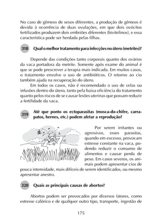 175
No caso de gêmeos de sexos diferentes, a produção de gêmeos é
devida à ocorrência de duas ovulações, em que dois ovócitos
fertilizados produzem dois embriões diferentes (bivitelinos), e essa
característica pode ser herdada pelas filhas.
318	 Qual o melhor tratamento para infecções no útero (metrites)?
Depende das condições tanto corporais quanto dos ovários
da vaca portadora da metrite. Somente após exame do animal é
que se pode prescrever a terapia mais indicada. Em muitos casos,
o tratamento envolve o uso de antibióticos. O retorno ao cio
também ajuda na recuperação do útero.
Em todos os casos, não é recomendado o uso de velas ou
infusões dentro do útero, tanto pela baixa eficiência do tratamento
quanto pelos riscos de se causar lesões uterinas que possam reduzir
a fertilidade da vaca.
319	
Até que ponto os ectoparasitas (mosca-do-chifre, carra­
patos, bernes, etc.) podem afetar a reprodução?
Por serem irritantes ou
agressivos, esses parasitas,
quando em excesso, provocam
estresse constante na vaca, po-
dendo reduzir o consumo de
alimentos e causar perda de
peso. Em casos severos, os ani-
mais podem apresentar cios de
pouca intensidade, mais difíceis de serem identificados, ou mesmo
apresentar anestro.
320	 Quais as principais causas de abortos?
Abortos podem ser provocados por diversos fatores, como
estresse calórico e de qualquer outro tipo, transporte, ingestão de
 