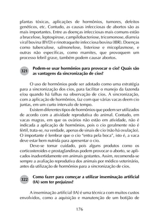 176
plantas tóxicas, aplicações de hormônios, tumores, defeitos
genéticos, etc. Contudo, as causas infecciosas de abortos são as
mais importantes. Entre as doenças infecciosas mais comuns estão
a brucelose, leptospirose, campilobacteriose, tricomonose, diarreia
viral bovina (BVD) e rinotraqueíte infecciosa bovina (IBR). Doenças
como tuberculose, salmonelose, listeriose e micoplasmose, e
outras não específicas, como mamites, que provoquem um
processo febril grave, também podem causar abortos.
321	
Podem-se usar hormônios para provocar o cio? Quais são
as vantagens da sincronização de cios?
O uso de hormônios pode ser adotado como uma estratégia
para a sincronização dos cios, para facilitar o manejo da fazenda
e/ou quando há falhas na observação de cios. A sincronização,
com a aplicação de hormônios, faz com que várias vacas deem cio
juntas, em um curto intervalo de tempo.
Existem diferentes tipos de hormônios que podem ser utilizados
de acordo com a atividade reprodutiva do animal. Contudo, em
vacas magras, em que os ovários não estão em atividade, não é
indicada a aplicação de hormônios, pois o cio geralmente não é
fértil, trata-se, na verdade, apenas de sinais de cio (não há ovulação).
O importante é lembrar que o cio “entra pela boca”, isto é, a vaca
deve estar bem nutrida para apresentar o cio.
Deve-se tomar cuidado, pois alguns produtos como os
corticosteroides e prostaglandinas podem provocar o aborto, se apli­
cados inadvertidamente em animais gestantes. Assim, recomenda-se
sempre a avaliação reprodutiva dos animais por médico veterinário,
antes da utilização de hormônios para a sincronização de cios.
322	
Como fazer para começar a utilizar inseminação artificial
(IA) sem ter prejuízos?
A inseminação artificial (IA) é uma técnica com muitos custos
envolvidos, como a aquisição e manutenção de um botijão de
 