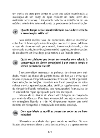 178
um tronco ou brete para conter as vacas que serão inseminadas, a
instalação de um ponto de água corrente no brete, além dos
materiais necessários. É importante solicitar a assistência de um
médico veterinário antes e durante os programas de inseminação.
324	
Quanto tempo depois da identificação do cio deve ser feita
a inseminação artificial?
Para obter melhor taxa de concepção, deve-se inseminar
entre 8 e 12 horas após a identificação do cio. Em geral, adota-se
a regra de cio observado pela manhã, inseminação à tarde, e cio
observado à tarde, inseminação na manhã seguinte. As observações
de cio devem ser feitas logo pela manhã e ao final da tarde.
325	
Quais os cuidados que devem ser tomados com relação à
conservação do sêmen congelado? E por quanto tempo o
sêmen permanece viável?
É recomendável manusear as palhetas de sêmen com cui­
dado, mantê-las abaixo do gargalo (boca) do botijão e evitar que
fiquem expostas à temperatura ambiente (máximo de 10 segundos).
Com relação ao botijão, mantê-lo em local protegido de raios
solares e evitar que sofra pancadas. Verificar regularmente o nível
de nitrogênio líquido no botijão, que nunca poderá ficar abaixo de
15 cm (utilizar régua apropriada para essa medição).
Sabe-se da existência de sêmen viável depois de congelado
por mais de décadas. Para isso, é essencial que seja conservado
em nitrogênio líquido a -196 °C (importante manter um nível
mínimo de nitrogênio) e manipulado o mínimo possível.
326	
Com que idade as novilhas devem ser cobertas ou inse­
minadas?
Não existe uma idade ideal para cobrir as novilhas. Na rea­
lidade, deve-se considerar o peso desses animais e o aparecimento
 