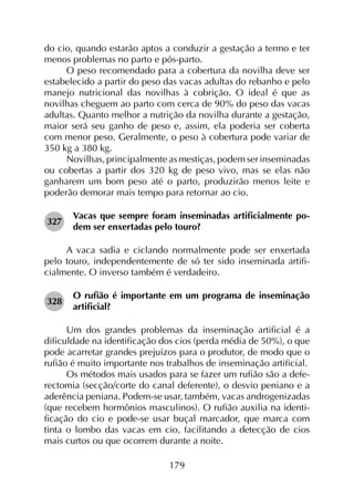179
do cio, quando estarão aptos a conduzir a gestação a termo e ter
menos problemas no parto e pós-parto.
O peso recomendado para a cobertura da novilha deve ser
estabelecido a partir do peso das vacas adultas do rebanho e pelo
manejo nutricional das novilhas à cobrição. O ideal é que as
novilhas cheguem ao parto com cerca de 90% do peso das vacas
adultas. Quanto melhor a nutrição da novilha durante a gestação,
maior será seu ganho de peso e, assim, ela poderia ser coberta
com menor peso. Geralmente, o peso à cobertura pode variar de
350 kg a 380 kg.
Novilhas, principalmente as mestiças, podem ser inseminadas
ou cobertas a partir dos 320 kg de peso vivo, mas se elas não
ganharem um bom peso até o parto, produzirão menos leite e
poderão demorar mais tempo para retornar ao cio.
327	
Vacas que sempre foram inseminadas artificialmente po­
dem ser enxertadas pelo touro?
A vaca sadia e ciclando normalmente pode ser enxertada
pelo touro, independentemente de só ter sido inseminada artifi­
cialmente. O inverso também é verdadeiro.
328	
O rufião é importante em um programa de inseminação
artificial?
Um dos grandes problemas da inseminação artificial é a
dificuldade na identificação dos cios (perda média de 50%), o que
pode acarretar grandes prejuízos para o produtor, de modo que o
rufião é muito importante nos trabalhos de inseminação artificial.
Os métodos mais usados para se fazer um rufião são a defe­
rectomia (secção/corte do canal deferente), o desvio peniano e a
aderência peniana. Podem-se usar, também, vacas androgenizadas
(que recebem hormônios masculinos). O rufião auxilia na identi­
ficação do cio e pode-se usar buçal marcador, que marca com
tinta o lombo das vacas em cio, facilitando a detecção de cios
mais curtos ou que ocorrem durante a noite.
 