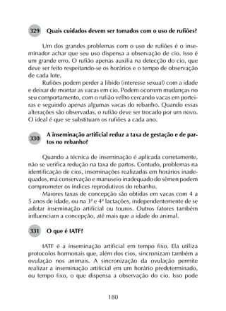 180
329	 Quais cuidados devem ser tomados com o uso de rufiões?
Um dos grandes problemas com o uso de rufiões é o inse­
minador achar que seu uso dispensa a observação de cio. Isso é
um grande erro. O rufião apenas auxilia na detecção do cio, que
deve ser feito respeitando-se os horários e o tempo de observação
de cada lote.
Rufiões podem perder a libido (interesse sexual) com a idade
e deixar de montar as vacas em cio. Podem ocorrem mudanças no
seu comportamento, com o rufião velho cercando vacas em portei­
ras e seguindo apenas algumas vacas do rebanho. Quando essas
alterações são observadas, o rufião deve ser trocado por um novo.
O ideal é que se substituam os rufiões a cada ano.
330	
A inseminação artificial reduz a taxa de gestação e de par­
tos no rebanho?
Quando a técnica de inseminação é aplicada corretamente,
não se verifica redução na taxa de partos. Contudo, problemas na
identificação de cios, inseminações realizadas em horários inade­
quados, má conservação e manuseio inadequado do sêmen podem
comprometer os índices reprodutivos do rebanho.
Maiores taxas de concepção são obtidas em vacas com 4 a
5 anos de idade, ou na 3ª e 4ª lactações, independentemente de se
adotar inseminação artificial ou touros. Outros fatores também
influenciam a concepção, até mais que a idade do animal.
331	 O que é IATF?
IATF é a inseminação artificial em tempo fixo. Ela utiliza
protocolos hormonais que, além dos cios, sincronizam também a
ovulação nos animais. A sincronização da ovulação permite
realizar a inseminação artificial em um horário predeterminado,
ou tempo fixo, o que dispensa a observação do cio. Isso pode
 