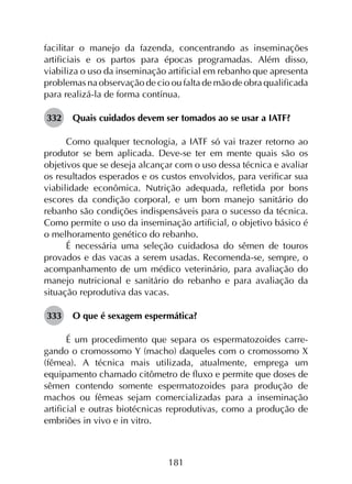 181
facilitar o manejo da fazenda, concentrando as inseminações
artificiais e os partos para épocas programadas. Além disso,
viabiliza o uso da inseminação artificial em rebanho que apresenta
problemas na observação de cio ou falta de mão de obra qualificada
para realizá-la de forma contínua.
332	 Quais cuidados devem ser tomados ao se usar a IATF?
Como qualquer tecnologia, a IATF só vai trazer retorno ao
produtor se bem aplicada. Deve-se ter em mente quais são os
objetivos que se deseja alcançar com o uso dessa técnica e avaliar
os resultados esperados e os custos envolvidos, para verificar sua
viabilidade econômica. Nutrição adequada, refletida por bons
escores da condição corporal, e um bom manejo sanitário do
rebanho são condições indispensáveis para o sucesso da técnica.
Como permite o uso da inseminação artificial, o objetivo básico é
o melhoramento genético do rebanho.
É necessária uma seleção cuidadosa do sêmen de touros
provados e das vacas a serem usadas. Recomenda-se, sempre, o
acompanhamento de um médico veterinário, para avaliação do
manejo nutricional e sanitário do rebanho e para avaliação da
situação reprodutiva das vacas.
333	 O que é sexagem espermática?
É um procedimento que separa os espermatozoides carre­
gando o cromossomo Y (macho) daqueles com o cromossomo X
(fêmea). A técnica mais utilizada, atualmente, emprega um
equipamento chamado citômetro de fluxo e permite que doses de
sêmen contendo somente espermatozoides para produção de
machos ou fêmeas sejam comercializadas para a inseminação
artificial e outras biotécnicas reprodutivas, como a produção de
embriões in vivo e in vitro.
 