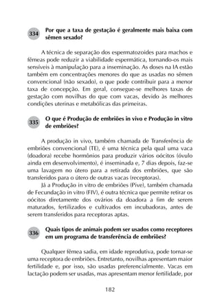 182
334	
Por que a taxa de gestação é geralmente mais baixa com
sêmen sexado?
A técnica de separação dos espermatozoides para machos e
fêmeas pode reduzir a viabilidade espermática, tornando-os mais
sensíveis à manipulação para a inseminação. As doses na IA estão
também em concentrações menores do que as usadas no sêmen
convencional (não sexado), o que pode contribuir para a menor
taxa de concepção. Em geral, consegue-se melhores taxas de
gestação com novilhas do que com vacas, devido às melhores
condições uterinas e metabólicas das primeiras.
335	
O que é Produção de embriões in vivo e Produção in vitro
de embriões?
A produção in vivo, também chamada de Transferência de
embriões convencional (TE), é uma técnica pela qual uma vaca
(doadora) recebe hormônios para produzir vários oócitos (óvulo
ainda em desenvolvimento), é inseminada e, 7 dias depois, faz-se
uma lavagem no útero para a retirada dos embriões, que são
transferidos para o útero de outras vacas (receptoras).
Já a Produção in vitro de embriões (Pive), também chamada
de Fecundação in vitro (FIV), é outra técnica que permite retirar os
oócitos diretamente dos ovários da doadora a fim de serem
maturados, fertilizados e cultivados em incubadoras, antes de
serem transferidos para receptoras aptas.
336	
Quais tipos de animais podem ser usados como receptores
em um programa de transferência de embriões?
Qualquer fêmea sadia, em idade reprodutiva, pode tornar-se
uma receptora de embriões. Entretanto, novilhas apresentam maior
fertilidade e, por isso, são usadas preferencialmente. Vacas em
lactação podem ser usadas, mas apresentam menor fertilidade, por
 