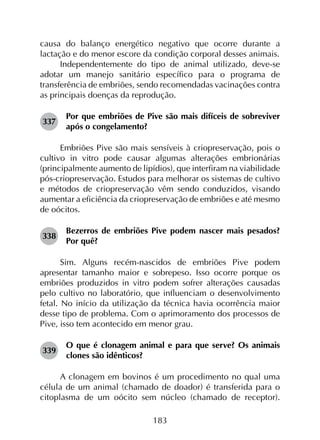 183
causa do balanço energético negativo que ocorre durante a
lactação e do menor escore da condição corporal desses animais.
Independentemente do tipo de animal utilizado, deve-se
adotar um manejo sanitário específico para o programa de
transferência de embriões, sendo recomendadas vacinações contra
as principais doenças da reprodução.
337	
Por que embriões de Pive são mais difíceis de sobreviver
após o congelamento?
Embriões Pive são mais sensíveis à criopreservação, pois o
cultivo in vitro pode causar algumas alterações embrionárias
(principalmente aumento de lipídios), que interfiram na viabilidade
pós-criopreservação. Estudos para melhorar os sistemas de cultivo
e métodos de criopreservação vêm sendo conduzidos, visando
aumentar a eficiência da criopreservação de embriões e até mesmo
de oócitos.
338	
Bezerros de embriões Pive podem nascer mais pesados?
Por quê?
Sim. Alguns recém-nascidos de embriões Pive podem
apresentar tamanho maior e sobrepeso. Isso ocorre porque os
embriões produzidos in vitro podem sofrer alterações causadas
pelo cultivo no laboratório, que influenciam o desenvolvimento
fetal. No início da utilização da técnica havia ocorrência maior
desse tipo de problema. Com o aprimoramento dos processos de
Pive, isso tem acontecido em menor grau.
339	
O que é clonagem animal e para que serve? Os animais
clones são idênticos?
A clonagem em bovinos é um procedimento no qual uma
célula de um animal (chamado de doador) é transferida para o
citoplasma de um oócito sem núcleo (chamado de receptor).
 