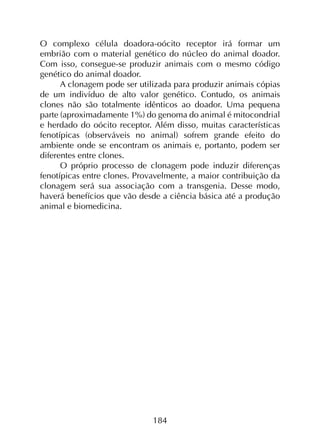 184
O complexo célula doadora-oócito receptor irá formar um
embrião com o material genético do núcleo do animal doador.
Com isso, consegue-se produzir animais com o mesmo código
genético do animal doador.
A clonagem pode ser utilizada para produzir animais cópias
de um indivíduo de alto valor genético. Contudo, os animais
clones não são totalmente idênticos ao doador. Uma pequena
parte (aproximadamente 1%) do genoma do animal é mitocondrial
e herdado do oócito receptor. Além disso, muitas características
fenotípicas (observáveis no animal) sofrem grande efeito do
ambiente onde se encontram os animais e, portanto, podem ser
diferentes entre clones.
O próprio processo de clonagem pode induzir diferenças
fenotípicas entre clones. Provavelmente, a maior contribuição da
clonagem será sua associação com a transgenia. Desse modo,
haverá benefícios que vão desde a ciência básica até a produção
animal e biomedicina.
 