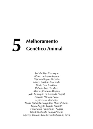 5	 Melhoramento
	 Genético Animal
Rui da Silva Verneque
Álvaro de Matos Lemos
Nilson Milagres Teixeira
Marco Antônio Machado
Mario Luiz Martinez
Roberto Luiz Teodoro
Marcus Cordeiro Durães
João Eustáquio de Miranda Cabral
Cláudio Nápolis Costa
Ary Ferreira de Freitas
Maria Gabriela Campolina Diniz Peixoto
Frank Ângelo Tomita Brunelli
Glaucyana Gouvêa dos Santos
João Cláudio do Carmo Panetto
Marcos Vinicius Gualberto Barbosa da Silva
 