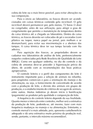187
coleta do leite ou o mais breve possível, para evitar alterações na
sua composição.
Para o envio ao laboratório, os frascos devem ser acondi­
cionados em caixas térmicas contendo gelo reciclável. O gelo
reciclável deverá permanecer por, pelo menos, 72 horas (3 dias)
no congelador, antes de sua utilização, para atingir o grau de
congelamento que permita a manutenção da temperatura dentro
da caixa térmica até a chegada ao laboratório. Dentro da caixa
térmica, os frascos deverão ser colocados de pé e escorados (com
plástico ou isopor, nunca papel ou jornal, pois molham e se
desmancham), para evitar sua movimentação e a abertura das
tampas. A caixa térmica deve ter sua tampa lacrada com fita
adesiva.
Para aquisição dos frascos, as propriedades devem se
cadastrar nos laboratórios de análise de leite, preferencialmente
naqueles credenciados pela Rede Brasileira de Qualidade do Leite
(RBQL). Como em qualquer ordenha, no dia do controle e da
coleta de amostras deve-se proceder à higienização prévia do
úbere, de acordo com as recomendações das boas práticas
agropecuárias.
O controle leiteiro e o perfil dos componentes do leite é
instrumento importante para a seleção de animais no rebanho,
para propósitos comerciais e para a orientação do manejo e da
alimentação, ou seja, o fornecimento de concentrado de acordo
com a produção de leite, a divisão dos animais em grupos de
produção, e o estabelecimento de critérios de secagem de animais,
entre outros. Muitas indústrias já deram início à bonificação
(pagamento) ao produtor pela qualidade e composição do leite.
A frequência do controle leiteiro depende da sua finalidade.
Quanto menor o intervalo entre controles, melhor será a estimativa
da produção de leite, podendo-se, até mesmo, fazer com mais
frequência mudanças no manejo e na alimentação. Entretanto, o
controle mensal é o mais adotado, pois, apresenta custo/benefício
adequado e dá uma estimativa muito próxima da produção real,
sendo, portanto, o intervalo máximo recomendável.
 
