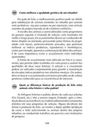 188
341	 Como melhorar a qualidade genética de um rebanho?
Em gado de leite, o melhoramento genético pode ser obtido
pela substituição de animais existentes no rebanho por animais
mais produtivos, seja por compra ou por reposição, com animais
oriundos da própria fazenda ou de criatórios confiáveis.
A escolha dos animais a serem utilizados como progenitores
da geração seguinte é chamada de seleção, com resultados em
médio e longo prazo. Os acasalamentos devem ser conduzidos de
forma dirigida ou orientada, procurando juntar fêmeas da propri­
edade com touros, preferencialmente provados, que permitam
melhorar os índices produtivos, reprodutivos e morfológicos,
como, por exemplo, aprumos e conformação do úbere dos animais.
É de suma importância evitar o acasalamento entre indivíduos
aparentados.
A forma de acasalamento mais utilizada no País é o cruza­
mento, que permite obter resultados em curto prazo e usufruir das
qualidades de duas raças leiteiras. A seleção e o cruzamento
podem ser utilizados conjuntamente para garantir a manutenção
de elevados índices produtivos nos rebanhos mestiços. Em ambos,
deve-se buscar o acasalamento com touros provados ou de valores
genéticos conhecidos para as características de interesse.
342	
Quais as diferenças básicas de produção de leite entre
animais zebu leiteiro e zebu padrão?
As linhagens leiteiras e padrão, dentro de cada raça zebuína
(Gir, Guzerá, etc.), têm a mesma origem. Contudo, após a intro­
duçãodessasraçasnoBrasil,oscriadoresadotaramdirecionamentos
distintos em seus programas de seleção. Alguns decidiram dar
ênfase à produção de leite, ou manter a dupla aptidão (produção
de carne e leite) selecionando os animais dentro dos próprios
rebanhos ou conduzindo trabalhos em parceria com instituições
de pesquisa.
 