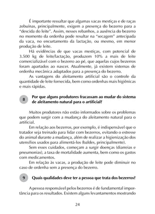 24
É importante ressaltar que algumas vacas mestiças e de raças
zebuínas, principalmente, exigem a presença do bezerro para a
“descida do leite”. Assim, nesses rebanhos, a ausência do bezerro
no momento da ordenha pode resultar na “secagem” antecipada
da vaca, no encurtamento da lactação, ou mesmo, em menor
produção de leite.
Há evidências de que vacas mestiças, com potencial de
3.500 kg de leite/lactação, produzem 10% a mais de leite
comercializável com o bezerro ao pé, que aquelas cujos bezerros
foram apartados ao nascer. Atualmente, já existem sistemas de
ordenha mecânica adaptados para a presença do bezerro.
As vantagens do aleitamento artificial são o controle da
quantidade de leite fornecida, bem como ordenhas mais higiênicas
e mais rápidas.
8	
Por que alguns produtores fracassam ao mudar do sistema
de aleitamento natural para o artificial?
Muitos produtores não estão informados sobre os problemas
que podem surgir com a mudança do aleitamento natural para o
artificial.
Em relação aos bezerros, por exemplo, é indispensável que o
tratador seja treinado para lidar com bezerros, evitando o estresse
do animal durante a mudança, além de realizar a higienização dos
utensílios usados para alimentá-los (baldes, principalmente).
Sem esses cuidados, começam a surgir doenças (diarreias e
pneumonias), a taxa de mortalidade aumenta, bem como os gastos
com medicamentos.
Em relação às vacas, a produção de leite pode diminuir no
caso de ordenha sem a presença do bezerro.
9	 Quais qualidades deve ter a pessoa que trata dos bezerros?
A pessoa responsável pelos bezerros é de fundamental impor­
tância para os resultados. Existem alguns levantamentos mostrando
 