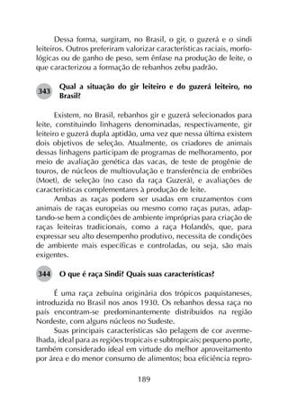 189
Dessa forma, surgiram, no Brasil, o gir, o guzerá e o sindi
leiteiros. Outros preferiram valorizar características raciais, morfo­
lógicas ou de ganho de peso, sem ênfase na produção de leite, o
que caracterizou a formação de rebanhos zebu padrão.
343	
Qual a situação do gir leiteiro e do guzerá leiteiro, no
Brasil?
Existem, no Brasil, rebanhos gir e guzerá selecionados para
leite, constituindo linhagens denominadas, respectivamente, gir
leiteiro e guzerá dupla aptidão, uma vez que nessa última existem
dois objetivos de seleção. Atualmente, os criadores de animais
dessas linhagens participam de programas de melhoramento, por
meio de avaliação genética das vacas, de teste de progênie de
touros, de núcleos de multiovulação e transferência de embriões
(Moet), de seleção (no caso da raça Guzerá), e avaliações de
características complementares à produção de leite.
Ambas as raças podem ser usadas em cruzamentos com
animais de raças europeias ou mesmo como raças puras, adap­
tando-se bem a condições de ambiente impróprias para criação de
raças leiteiras tradicionais, como a raça Holandês, que, para
expressar seu alto desempenho produtivo, necessita de condições
de ambiente mais específicas e controladas, ou seja, são mais
exigentes.
344	 O que é raça Sindi? Quais suas características?
É uma raça zebuína originária dos trópicos paquistaneses,
introduzida no Brasil nos anos 1930. Os rebanhos dessa raça no
país encontram-se predominantemente distribuídos na região
Nordeste, com alguns núcleos no Sudeste.
Suas principais características são pelagem de cor averme­
lhada, ideal para as regiões tropicais e subtropicais; pequeno porte,
também considerado ideal em virtude do melhor aproveitamento
por área e do menor consumo de alimentos; boa eficiência repro­
 