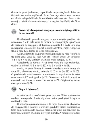 190
dutiva; e, principalmente, capacidade de produção de leite sa­
tisfatória em várias regiões do País. Essa raça destaca-se por sua
excelente adaptabilidade às condições adversas de clima e de
manejo, principalmente alimentar, da região Semiárida do Nor­
deste.
345	
Como calcular o grau de sangue, ou a composição genética,
de um animal?
O cálculo do grau de sangue, ou composição genética, de
um animal é feito pela soma de metade das composições genéticas
de cada um de seus pais, atribuindo-se a nota 1 a cada uma das
raças puras, usualmente, a raça Holandês, dentre as raças europeias
(E), e a raça Gir, dentre as raças zebuínas (Z).
Assim, cruzando-se, por exemplo, um touro da raça Holandês
(E) com uma vaca da raça Gir (Z), tem-se então um produto
½ E + ½ Z = ½ EZ, também chamado meio-sangue, ou F1.
Acasalando as fêmeas ½ EZ com touro da raça Holandês,
obtêm-se animais ½ E + ½ (½ EZ) = ½ E + ¼ EZ = ¾ EZ. 
Ainda, se essas fêmeas F1 forem acasaladas com touros da
raça Gir, obtêm-se, então, animais ½ Z + ½ (½ EZ) = ¾ ZE.
O produto do acasalamento de um touro da raça Holandês com
uma vaca ¾ EZ será igual a 7
/8 EZ. O mesmo raciocínio é válido
cruzando um touro zebuíno com vacas ¾ ZE. Originando, nesse
caso, produtos 7/8 ZE.
346	 O que é heterose?
A heterose é o fenômeno pelo qual os filhos apresentam
melhor desempenho (mais vigor ou maior produção) do que a
média dos pais.
O acasalamento entre animais de raças diferentes é chamado
de cruzamento e permite reunir nos produtos (filhos ou filhas) as
boas características de duas ou mais raças, além do benefício da
heterose, também chamada de vigor híbrido. A heterose será tão
 