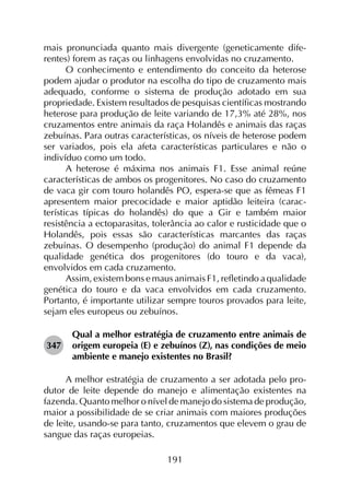 191
mais pronunciada quanto mais divergente (geneticamente dife­
rentes) forem as raças ou linhagens envolvidas no cruzamento.
O conhecimento e entendimento do conceito da heterose
podem ajudar o produtor na escolha do tipo de cruzamento mais
adequado, conforme o sistema de produção adotado em sua
propriedade. Existem resultados de pesquisas científicas mostrando
heterose para produção de leite variando de 17,3% até 28%, nos
cruzamentos entre animais da raça Holandês e animais das raças
zebuínas. Para outras características, os níveis de heterose podem
ser variados, pois ela afeta características particulares e não o
indivíduo como um todo.
A heterose é máxima nos animais F1. Esse animal reúne
características de ambos os progenitores. No caso do cruzamento
de vaca gir com touro holandês PO, espera-se que as fêmeas F1
apresentem maior precocidade e maior aptidão leiteira (carac­
terísticas típicas do holandês) do que a Gir e também maior
resistência a ectoparasitas, tolerância ao calor e rusticidade que o
Holandês, pois essas são características marcantes das raças
zebuínas. O desempenho (produção) do animal F1 depende da
qualidade genética dos progenitores (do touro e da vaca),
envolvidos em cada cruzamento.
Assim, existem bons e maus animais F1, refletindo a qualidade
genética do touro e da vaca envolvidos em cada cruzamento.
Portanto, é importante utilizar sempre touros provados para leite,
sejam eles europeus ou zebuínos.
347	
Qual a melhor estratégia de cruzamento entre animais de
origem europeia (E) e zebuínos (Z), nas condições de meio
ambiente e manejo existentes no Brasil?
A melhor estratégia de cruzamento a ser adotada pelo pro­
dutor de leite depende do manejo e alimentação existentes na
fazenda. Quanto melhor o nível de manejo do sistema de produção,
maior a possibilidade de se criar animais com maiores produções
de leite, usando-se para tanto, cruzamentos que elevem o grau de
sangue das raças europeias.
 