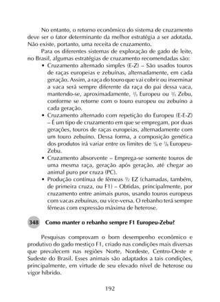 192
No entanto, o retorno econômico do sistema de cruzamento
deve ser o fator determinante da melhor estratégia a ser adotada.
Não existe, portanto, uma receita de cruzamento.
Para os diferentes sistemas de exploração de gado de leite,
no Brasil, algumas estratégias de cruzamento recomendadas são:
•	 Cruzamento alternado simples (E-Z) – São usados touros
de raças europeias e zebuínas, alternadamente, em cada
geração. Assim, a raça do touro que vai cobrir ou inseminar
a vaca será sempre diferente da raça do pai dessa vaca,
mantendo-se, aproximadamente, 2/3 Europeu ou 2/3 Zebu,
conforme se retorne com o touro europeu ou zebuíno a
cada geração.
•	 Cruzamento alternado com repetição do Europeu (E-E-Z)
– É um tipo de cruzamento em que se empregam, por duas
gerações, touros de raças europeias, alternadamente com
um touro zebuíno. Dessa forma, a composição genética
dos produtos irá variar entre os limites de 3/8 e 7/8 Europeu-
Zebu.
•	 Cruzamento absorvente – Emprega-se somente touros de
uma mesma raça, geração após geração, até chegar ao
animal puro por cruza (PC).
•	 Produção contínua de fêmeas ½ EZ (chamadas, também,
de primeira cruza, ou F1) – Obtidas, principalmente, por
cruzamento entre animais puros, usando touros europeus
com vacas zebuínas, ou vice-versa. O rebanho terá sempre
fêmeas com expressão máxima de heterose.
348	 Como manter o rebanho sempre F1 Europeu-Zebu?
Pesquisas comprovam o bom desempenho econômico e
produtivo do gado mestiço F1, criado nas condições mais diversas
que prevalecem nas regiões Norte, Nordeste, Centro-Oeste e
Sudeste do Brasil. Esses animais são adaptados a tais condições,
principalmente, em virtude de seu elevado nível de heterose ou
vigor híbrido.
 