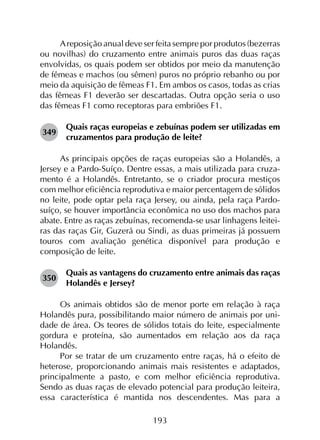 193
Areposição anual deve ser feita sempre por produtos (bezerras
ou novilhas) do cruzamento entre animais puros das duas raças
envolvidas, os quais podem ser obtidos por meio da manutenção
de fêmeas e machos (ou sêmen) puros no próprio rebanho ou por
meio da aquisição de fêmeas F1. Em ambos os casos, todas as crias
das fêmeas F1 deverão ser descartadas. Outra opção seria o uso
das fêmeas F1 como receptoras para embriões F1.
349	
Quais raças europeias e zebuínas podem ser utilizadas em
cruzamentos para produção de leite?
As principais opções de raças europeias são a Holandês, a
Jersey e a Pardo-Suíço. Dentre essas, a mais utilizada para cruza­
mento é a Holandês. Entretanto, se o criador procura mestiços
com melhor eficiência reprodutiva e maior percentagem de sólidos
no leite, pode optar pela raça Jersey, ou ainda, pela raça Pardo-
suíço, se houver importância econômica no uso dos machos para
abate. Entre as raças zebuínas, recomenda-se usar linhagens leitei­
ras das raças Gir, Guzerá ou Sindi, as duas primeiras já possuem
touros com avaliação genética disponível para produção e
composição de leite.
350	
Quais as vantagens do cruzamento entre animais das raças
Holandês e Jersey?
Os animais obtidos são de menor porte em relação à raça
Holandês pura, possibilitando maior número de animais por uni­
dade de área. Os teores de sólidos totais do leite, especialmente
gordura e proteína, são aumentados em relação aos da raça
Holandês.
Por se tratar de um cruzamento entre raças, há o efeito de
heterose, proporcionando animais mais resistentes e adaptados,
principalmente a pasto, e com melhor eficiência reprodutiva.
Sendo as duas raças de elevado potencial para produção leiteira,
essa característica é mantida nos descendentes. Mas para a
 
