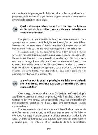 194
característica de produção de leite, o valor da heterose deverá ser
pequeno, pois ambas as raças são de origem europeia, com menor
diversidade genética entre elas.
351	
Qual a diferença entre cruzar touro da raça Gir Leiteiro
ou Guzerá dupla aptidão com vaca da raça Holandês e o
cruzamento inverso?
Do ponto de vista genético, tanto o touro quanto a vaca
apresentam a mesma contribuição na formação de boas filhas.
No entanto, por serem mais intensamente selecionados, os machos
contribuem mais para o melhoramento genético dos rebanhos.
Há alguns anos, os produtores de leite já têm acesso a touros
zebuínos provados, por meio dos sumários publicados anualmente.
Desse modo, tanto o cruzamento de touro das raças Gir ou Guzerá
com vaca da raça Holandês quanto o cruzamento recíproco, isto
é, touro Holandês com vacas Gir ou Guzerá, podem apresentar
bons resultados. O potencial genético para produção de leite é o
mesmo, ou semelhante, mas depende da qualidade genética dos
animais envolvidos no cruzamento.
352	
A melhor opção para a produção de leite com animais
mestiços é o uso de touros das raças Gir Leiteiro ou Guzerá
dupla aptidão?
O emprego de touros das raças Gir Leiteiro e Guzerá dupla
aptidão cresceu nos sistemas de produção do País. Essa alternativa
tornou-se possível graças à condução de trabalhos delineados de
melhoramento genético no Brasil, que têm identificado touros
melhoradores.
Em decorrência de diferenças na intensidade e tempo de
seleção nessas duas raças, acredita-se que o uso do gir leiteiro
oferece a vantagem de apresentar produtos de maior produção de
leite. Usando-se touros da raça Guzerá selecionados para leite, o
produtor pode, no entanto, obter produção de leite satisfatória,
 