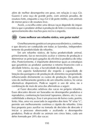 195
além de melhor desempenho em peso, em relação à raça Gir.
Guzerá é uma raça de grande porte, com animais pesados, de
ossatura forte, enquanto a raça Gir é de porte médio, com animais
de menor peso e de ossatura leve.
Assim, a escolha entre uma dessas raças depende da impor­
tância que o produtor atribui à produção de leite e à revenda ou ao
aproveitamento dos machos para recria e engorda.
353	 Como melhorar um rebanho rústico, sem gastar muito?
O melhoramento genético é um processo dinâmico, contínuo,
e que deveria ser conduzido em todas as fazendas, independen­
temente da produtividade do rebanho.
Em um rebanho rústico, de baixa produtividade animal,
primeiramente, faz-se necessário avaliar o sistema de produção e
determinar os principais gargalos da eficiência produtiva do reba­
nho. Posteriormente, é importante determinar quais as estratégias
que garantirão ao produtor aumentar o retorno financeiro com a
atividade leiteira, ou seja, a lucratividade da propriedade.
Um aspecto fundamental diz respeito à capacidade de
lotação das pastagens e de produção de alimentos na propriedade,
influenciando diretamente os custos de produção. Do ponto de
vista do melhoramento genético de um rebanho rústico, há várias
alternativas disponíveis. Pode-se sugerir o uso de uma, ou a
combinação de mais de uma das alternativas a seguir:
a) Fazer descartes seletivos das vacas no próprio rebanho.
Esses descartes devem ser baseados no desempenho produtivo e
reprodutivo, conformação funcional (aprumos, úberes, etc.) e sus­
cetibilidade a doenças. Esse é um processo de baixo custo, porém,
lento. Mas, uma vez associado às sugestões dos itens “b” e/ou “c”,
permite um melhoramento contínuo e rápido do rebanho. Uma
boa proposta para auxiliar na tomada de decisões de descarte é
iniciar o processo observando e avaliando o desempenho
produtivo. Pode-se dividir os animais em cinco lotes, cada um
deles formado por 20% das vacas:
 