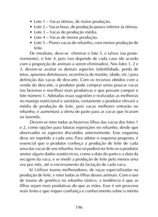 196
•	 Lote 1 – Vacas ótimas, de maior produção.
•	 Lote 2 – Vacas boas, de produção pouco inferior às ótimas.
•	 Lote 3 – Vacas de produção média.
•	 Lote 4 – Vacas de menor produção.
•	 Lote 5 – Piores vacas do rebanho, com menor produção de
leite.
De imediato, deve-se  eliminar o lote 5, e talvez (ou poste­
riormente), o lote 4, pois isso depende de cada caso (de acordo
com a proporção de animais a serem eliminados). Nos lotes 1, 2 e
3, devem-se avaliar os demais aspectos (infertilidade, perda de
tetos, aprumos defeituosos, ocorrência de mastite, idade, etc.) para
definição das vacas de descarte. Com os recursos obtidos com a
venda do descarte, o produtor pode comprar umas poucas vacas
(ou bezerras e novilhas) mais produtivas e que possam compor o
lote número 1. Adotadas essas sugestões e realizadas as melhorias
no manejo nutricional e sanitário, certamente o produtor elevará a
média de produção de leite, pois vacas melhores entrarão no
rebanho, e aumentará a oferta de pasto para as vacas que ficaram
na fazenda.
Devem-se reter todas as bezerras filhas das vacas dos lotes 1
e 2, como opções para futuras reposições no rebanho, desde que
observados os aspectos discutidos anteriormente. Esse esquema
deve ser repetido a cada ano. Para adotar o esquema proposto, é
essencial que o produtor conheça a produção de leite de cada
uma das vacas de seu rebanho. Isso só poderá ser feito se o produtor
anotar alguns dados zootécnicos, como a data do parto e a data da
secagem da vaca, e se medir a produção de leite pelo menos uma
vez por mês, até o encerramento da lactação de cada vaca.
b) Utilizar touros melhoradores, de raças especializadas na
produção de leite, e reter todas as filhas desses animais. Com o uso
de touros de genética no rebanho rústico, a tendência é que as
filhas sejam mais produtivas do que as mães. Esse é um processo
mais lento e que requer confiança e conhecimento sobre o mérito
 