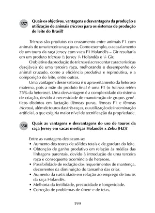 199
357	
Quais os objetivos, vantagens e desvantagens da produção e
utilização de animais tricross para os sistemas de produção
de leite do Brasil?
Tricross são produtos do cruzamento entre animais F1 com
animais de uma terceira raça pura. Como exemplo, o acasalamento
de um touro da raça Jersey com vaca F1 Holandês – Gir resultaria
em um produto tricross ½ Jersey ¼ Holandês e ¼ Gir.
Oobjetivodaproduçãodotricrosséacrescentarcaracterísticas
desejáveis de uma terceira raça, melhorando o desempenho do
animal cruzado, como a eficiência produtiva e reprodutiva, e a
composição do leite, entre outras.
Uma vantagem desse sistema é o aproveitamento da heterose
materna, pois a mãe do produto final é uma F1 (o tricross retém
75% da heterose). Uma desvantagem é a complexidade do sistema
de criação, devido à necessidade de manutenção de grupos gené­
ticos distintos em lactação (fêmeas puras, fêmeas F1 e fêmeas
tricross), além de touros das três raças, ou utilização de inseminação
artificial, o que exigiria maior nível de tecnificação da propriedade.
358	
Quais as vantagens e desvantagens do uso de touros da
raça Jersey em vacas mestiças Holandês x Zebu (HZ)?
Entre as vantagens destacam-se:
•	 Aumento dos teores de sólidos totais e de gordura do leite.
•	 Obtenção de ganho produtivo em relação às médias das
linhagens parentais, devido à introdução de uma terceira
raça e consequente ocorrência de heterose.
•	 Possibilidade de redução dos requerimentos de mantença,
decorrentes da diminuição do tamanho das crias.
•	 Aumento da rusticidade em relação ao emprego de touros
da raça Holandês.
•	 Melhoria da fertilidade, precocidade e longevidade.
•	 Correção de problemas de úbere e de tetas.
 