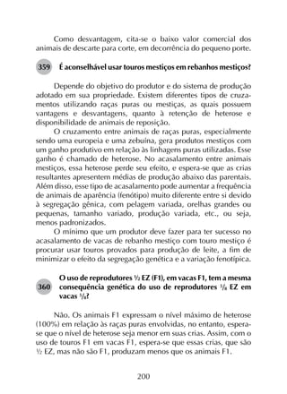 200
Como desvantagem, cita-se o baixo valor comercial dos
animais de descarte para corte, em decorrência do pequeno porte.
359	 É aconselhável usar touros mestiços em rebanhos mestiços?
Depende do objetivo do produtor e do sistema de produção
adotado em sua propriedade. Existem diferentes tipos de cruza­
mentos utilizando raças puras ou mestiças, as quais possuem
vantagens e desvantagens, quanto à retenção de heterose e
disponibilidade de animais de reposição.
O cruzamento entre animais de raças puras, especialmente
sendo uma europeia e uma zebuína, gera produtos mestiços com
um ganho produtivo em relação às linhagens puras utilizadas. Esse
ganho é chamado de heterose. No acasalamento entre animais
mestiços, essa heterose perde seu efeito, e espera-se que as crias
resultantes apresentem médias de produção abaixo das parentais.
Além disso, esse tipo de acasalamento pode aumentar a frequência
de animais de aparência (fenótipo) muito diferente entre si devido
à segregação gênica, com pelagem variada, orelhas grandes ou
pequenas, tamanho variado, produção variada, etc., ou seja,
menos padronizados.
O mínimo que um produtor deve fazer para ter sucesso no
acasalamento de vacas de rebanho mestiço com touro mestiço é
procurar usar touros provados para produção de leite, a fim de
minimizar o efeito da segregação genética e a variação fenotípica.
360	
O uso de reprodutores ½ EZ (F1), em vacas F1, tem a mesma
consequência genética do uso de reprodutores 5/8 EZ em
vacas 5/8?
Não. Os animais F1 expressam o nível máximo de heterose
(100%) em relação às raças puras envolvidas, no entanto, espera-
se que o nível de heterose seja menor em suas crias. Assim, com o
uso de touros F1 em vacas F1, espera-se que essas crias, que são
½ EZ, mas não são F1, produzam menos que os animais F1.
 