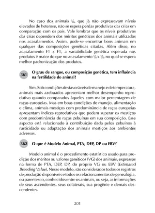 201
No caso dos animais 5/8, que já não expressavam níveis
elevados de heterose, não se espera perdas produtivas das crias em
comparação com os pais. Vale lembrar que os níveis produtivos
das crias dependem dos méritos genéticos dos animais utilizados
nos acasalamentos. Assim, pode-se encontrar bons animais em
qualquer das composições genéticas citadas. Além disso, no
acasalamento F1 x F1, a variabilidade genética esperada nos
produtos é maior do que no acasalamento 5/8 x 5/8, no qual se espera
melhor padronização dos produtos.
361	
O grau de sangue, ou composição genética, tem influência
na fertilidade do animal?
Sim.Sobcondiçõesdesfavoráveisdemanejoedetemperatura,
animais mais azebuados apresentam melhor desempenho repro­
dutivo quando comparados àqueles com maior percentagem de
raças europeias. Mas em boas condições de manejo, alimentação
e clima, animais mestiços com predominância de raças europeias
apresentam índices reprodutivos que podem superar os mestiços
com predominância de raças zebuínas em sua composição. Esse
aspecto está relacionado à contribuição dada pelos zebuínos à
rusticidade ou adaptação dos animais mestiços aos ambientes
adversos.
362	 O que é Modelo Animal, PTA, DEP, DP ou EBV?
Modelo animal é o procedimento estatístico usado para pre­
dição dos méritos ou valores genéticos (VG) dos animais, expressos
na forma de PTA, DEP, DP, do próprio VG ou EBV (Estimated
Breeding Value). Nesse modelo, são considerados todos os registros
de produção disponíveis e todos os relacionamentos de genealogia,
ou parentesco, conhecidos entre os animais, ou seja, as informações
de seus ascendentes, seus colaterais, sua progênie e demais des­
cendentes.
 