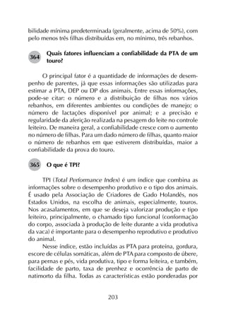 203
bilidade mínima predeterminada (geralmente, acima de 50%), com
pelo menos três filhas distribuídas em, no mínimo, três rebanhos.
364	
Quais fatores influenciam a confiabilidade da PTA de um
touro?
O principal fator é a quantidade de informações de desem­
penho de parentes, já que essas informações são utilizadas para
estimar a PTA, DEP ou DP dos animais. Entre essas informações,
pode-se citar: o número e a distribuição de filhas nos vários
rebanhos, em diferentes ambientes ou condições de manejo; o
número de lactações disponível por animal; e a precisão e
regularidade da aferição realizada na pesagem do leite no controle
leiteiro. De maneira geral, a confiabilidade cresce com o aumento
no número de filhas. Para um dado número de filhas, quanto maior
o número de rebanhos em que estiverem distribuídas, maior a
confiabilidade da prova do touro.
365	 O que é TPI?
TPI (Total Performance Index) é um índice que combina as
informações sobre o desempenho produtivo e o tipo dos animais.
É usado pela Associação de Criadores de Gado Holandês, nos
Estados Unidos, na escolha de animais, especialmente, touros.
Nos acasalamentos, em que se deseja valorizar produção e tipo
leiteiro, principalmente, o chamado tipo funcional (conformação
do corpo, associada à produção de leite durante a vida produtiva
da vaca) é importante para o desempenho reprodutivo e produtivo
do animal.
Nesse índice, estão incluídas as PTA para proteína, gordura,
escore de células somáticas, além de PTA para composto de úbere,
para pernas e pés, vida produtiva, tipo e forma leiteira, e também,
facilidade de parto, taxa de prenhez e ocorrência de parto de
natimorto da filha. Todas as características estão ponderadas por
 