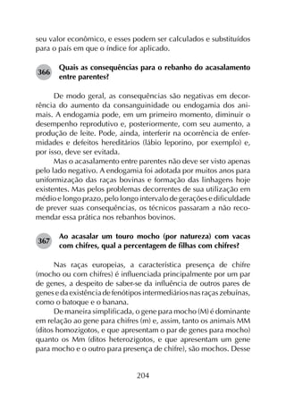 204
seu valor econômico, e esses podem ser calculados e substituídos
para o país em que o índice for aplicado.
366	
Quais as consequências para o rebanho do acasalamento
entre parentes?
De modo geral, as consequências são negativas em decor-
rência do aumento da consanguinidade ou endogamia dos ani-
mais. A endogamia pode, em um primeiro momento, diminuir o
desempenho reprodutivo e, posteriormente, com seu aumento, a
produção de leite. Pode, ainda, interferir na ocorrência de enfer-
midades e defeitos hereditários (lábio leporino, por exemplo) e,
por isso, deve ser evitada.
Mas o acasalamento entre parentes não deve ser visto apenas
pelo lado negativo. A endogamia foi adotada por muitos anos para
uniformização das raças bovinas e formação das linhagens hoje
existentes. Mas pelos problemas decorrentes de sua utilização em
médio e longo prazo, pelo longo intervalo de gerações e dificuldade
de prever suas consequências, os técnicos passaram a não reco­
mendar essa prática nos rebanhos bovinos.
367	
Ao acasalar um touro mocho (por natureza) com vacas
com chifres, qual a percentagem de filhas com chifres?
Nas raças europeias, a característica presença de chifre
(mocho ou com chifres) é influenciada principalmente por um par
de genes, a despeito de saber-se da influência de outros pares de
genes e da existência de fenótipos intermediários nas raças zebuínas,
como o batoque e o banana.
De maneira simplificada, o gene para mocho (M) é dominante
em relação ao gene para chifres (m) e, assim, tanto os animais MM
(ditos homozigotos, e que apresentam o par de genes para mocho)
quanto os Mm (ditos heterozigotos, e que apresentam um gene
para mocho e o outro para presença de chifre), são mochos. Desse
 