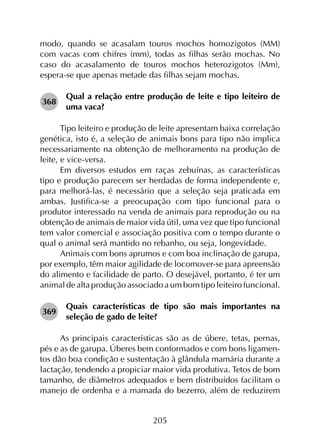 205
modo, quando se acasalam touros mochos homozigotos (MM)
com vacas com chifres (mm), todas as filhas serão mochas. No
caso do acasalamento de touros mochos heterozigotos (Mm),
espera-se que apenas metade das filhas sejam mochas.
368	
Qual a relação entre produção de leite e tipo leiteiro de
uma vaca?
Tipo leiteiro e produção de leite apresentam baixa correlação
genética, isto é, a seleção de animais bons para tipo não implica
necessariamente na obtenção de melhoramento na produção de
leite, e vice-versa.
Em diversos estudos em raças zebuínas, as características
tipo e produção parecem ser herdadas de forma independente e,
para melhorá-las, é necessário que a seleção seja praticada em
ambas. Justifica-se a preocupação com tipo funcional para o
produtor interessado na venda de animais para reprodução ou na
obtenção de animais de maior vida útil, uma vez que tipo funcional
tem valor comercial e associação positiva com o tempo durante o
qual o animal será mantido no rebanho, ou seja, longevidade.
Animais com bons aprumos e com boa inclinação de garupa,
por exemplo, têm maior agilidade de locomover-se para apreensão
do alimento e facilidade de parto. O desejável, portanto, é ter um
animal de alta produção associado a um bom tipo leiteiro funcional.
369	
Quais características de tipo são mais importantes na
seleção de gado de leite?
As principais características são as de úbere, tetas, pernas,
pés e as de garupa. Úberes bem conformados e com bons ligamen­
tos dão boa condição e sustentação à glândula mamária durante a
lactação, tendendo a propiciar maior vida produtiva. Tetos de bom
tamanho, de diâmetros adequados e bem distribuídos facilitam o
manejo de ordenha e a mamada do bezerro, além de reduzirem
 