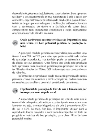 206
riscos de infecções (mastite), lesões ou traumatismos. Bons aprumos
facilitam o deslocamento do animal na proteção à cria e busca por
alimentos, especialmente em sistemas de produção a pasto. Carac­
terísticas de garupa, como largura e inclinação, estão relacionadas
com a sustentação do úbere e a facilidade de parto. Essas
características têm importância econômica e estão intimamente
relacionadas à vida útil dos animais.
370	
Quais parâmetros ou características são importantes para
uma fêmea ter bom potencial genético de produção de
leite?
A principal medida genética recomendada para avaliar uma
fêmea é sua PTA ou DEP para leite, que pode ser obtida de dados
de sua própria produção, mas também pode ser estimada a partir
de dados de seus parentes. Uma fêmea que ainda não produziu
leite apresenta bom potencial genético para produção de leite se
forfilhadeanimaiscomPTAouDEPmaioresquesuascompanheiras
de rebanho.
Informações de produção ou de avaliação genética de outros
parentes, como meio-irmãos e irmãs completas, podem também
ser usadas para avaliar o potencial genético de uma fêmea.
371	
O potencial de produção de leite da cria é transmitido por
touro provado ou só pela vaca?
A capacidade genética de produção de leite de uma cria é
transmitida pelo pai e pela mãe, em partes iguais, em cada acasa­
lamento, ou seja, o material genético da cria é proveniente 50%
do pai e 50% da mãe. Por isso, é importante utilizar para a
reprodução touros provados e com bom desempenho em teste de
progênie e matrizes de boa produção, para obter filhas de bom
potencial leiteiro.
 