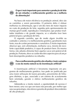207
372	
O que é mais importante para aumentar a produção de leite
de um rebanho: o melhoramento genético ou a melhoria
da alimentação?
Na busca de maior eficiência na produção animal, dois são
os caminhos a serem percorridos. O primeiro deles é efetuar
melhorias na alimentação, que é um dos itens de maior impacto
no custo de produção do leite, seguidas pelo aprimoramento do
manejo geral (saúde, reprodução e instalações), que produz resul­
tados imediatos e de grande impacto, se o rebanho tiver bom
potencial para a produção de leite.
O segundo caminho, que de modo algum invalida ou
contradiz o anterior, é o melhoramento genético, geralmente mais
lento, mas de caráter permanente e cumulativo. É muito importante
observar que, sem alimentação, nenhuma vaca, mesmo de exce­
lente capacidade produtiva, é capaz de produzir bem. Da mesma
forma, não adianta alimentar bem aquelas vacas sem potencial de
produção. Portanto, deve-se cuidar dos dois aspectos para alcançar
bom desempenho produtivo no rebanho.
373	
Paraomelhoramentogenéticodorebanho,émaisvantajoso
o uso da monta natural ou da inseminação artificial?
A inseminação artificial é ferramenta importante em pro­
gramas de melhoramento genético. Isso pode ser justificado por
uma maior utilização de touros provados, provenientes de linha­
gens distintas, o que, associado a um sistema de acasalamento
bem orientado, garante o efetivo melhoramento genético do
rebanho.
Adotando-se a monta natural, a oportunidade de sucesso é
bem menor, uma vez que um touro não provado, por melhor que
seja sua genealogia, não oferece garantia de produzir descendentes
de alta produção.
 