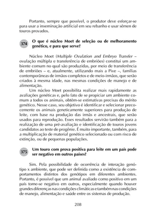 208
Portanto, sempre que possível, o produtor deve esforçar-se
para usar a inseminação artificial em seu rebanho e usar sêmen de
touros provados.
374	
O que é núcleo Moet de seleção ou de melhoramento
genético, e para que serve?
Núcleo Moet (Multiple Ovulation and Embryo Transfer –
ovulação múltipla e transferência de embriões) constitui um am­
biente comum no qual são produzidas, por meio de transferência
de embriões – e, atualmente, utilizando mais a Pive –, famílias
contemporâneas de irmãos completos e de meio-irmãos, que serão
criados à mesma idade, nas mesmas condições de manejo e de
alimentação.
Um núcleo Moet possibilita realizar mais rapidamente as
avaliações genéticas e, pelo fato de se propiciar um ambiente co­
mum a todos os animais, obtêm-se estimativas precisas do mérito
genético. Nesse caso, seu objetivo é identificar e selecionar preco­
cemente os animais geneticamente superiores para produção de
leite, com base na produção das irmãs e ancestrais, que serão
usados para reprodução. Esses resultados servirão também para a
realização de uma pré-avaliação e identificação de touros jovens
candidatos ao teste de progênie. É muito importante, também, para
a multiplicação de material genético selecionado ou com risco de
extinção, ou de pequenas populações.
375	
Um touro com prova positiva para leite em um país pode
ser negativo em outros países?
Sim. Pela possibilidade de ocorrência de interação genó­
tipo x ambiente, que pode ser definida como a existência de com­
portamentos distintos dos genótipos em diferentes ambientes.
Portanto, é possível que um animal avaliado como positivo em um
país torne-se negativo em outros, especialmente quando houver
grandesdiferençasnascondiçõesclimáticasetambémnascondições
de manejo, alimentação e saúde entre os sistemas de produção.
 