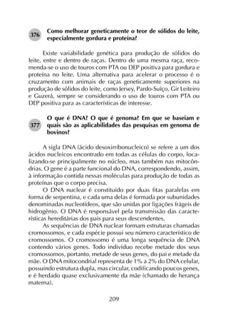 209
376	
Como melhorar geneticamente o teor de sólidos do leite,
especialmente gordura e proteína?
Existe variabilidade genética para produção de sólidos do
leite, entre e dentro de raças. Dentro de uma mesma raça, reco­
menda-se o uso de touros com PTA ou DEP positiva para gordura e
proteína no leite. Uma alternativa para acelerar o processo é o
cruzamento com animais de raças geneticamente superiores na
produção de sólidos do leite, como Jersey, Pardo-Suíço, Gir Leiteiro
e Guzerá, sempre se considerando o uso de touros com PTA ou
DEP positiva para as características de interesse.
377	
O que é DNA? O que é genoma? Em que se baseiam e
quais são as aplicabilidades das pesquisas em genoma de
bovinos?
A sigla DNA (ácido desoxirribonucleico) se refere a um dos
ácidos nucleicos encontrado em todas as células do corpo, loca­
lizando-se principalmente no núcleo, mas também nas mitocôn­
drias. O gene é a parte funcional do DNA, correspondendo, assim,
à informação contida nessas moléculas para produção de todas as
proteínas que o corpo precisa.
O DNA nuclear é constituído por duas fitas paralelas em
forma de serpentina, e cada uma delas é formada por subunidades
denominadas nucleotídeos, que são unidas por ligações frágeis de
hidrogênio. O DNA é responsável pela transmissão das caracte­
rísticas hereditárias dos pais para seus descendentes.
As sequências de DNA nuclear formam estruturas chamadas
cromossomos, e cada espécie possui seu número característico de
cromossomos. O cromossomo é uma longa sequência de DNA
contendo vários genes. Todo indivíduo recebe metade dos seus
cromossomos, portanto, metade de seus genes, do pai e metade da
mãe. O DNA mitocondrial representa de 1% a 2% do DNA celular,
possuindo estrutura dupla, mas circular, codificando poucos genes,
e é herdado quase exclusivamente da mãe (chamado de herança
materna).
 