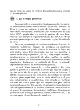 211
tipo de herbicida usado no controle de plantas daninhas e limpeza
da área de plantio.
379	 O que é seleção genômica?
Recentemente, o sequenciamento do genoma bovino permi­
tiu amplo conhecimento sobre a estrutura e função da molécula de
DNA e gerou um número grande de informações sobre os
marcadores moleculares, conhecidos por Polimorfismo de base
única (SNP), produzidos por mutação pontual de uma base,
molécula que compõe a sequência de bases do DNA. Os SNP são
variações pontuais que ocorrem em qualquer região  da molécula
de DNA.
Os avanços tecnológicos permitiram o desenvolvimento de
modernas plataformas capazes de genotipar, ou identificar,
esses marcadores em grande número de amostras de DNA, em
uma análise única. Essa informação, por sua vez, permitiu  a
execução da seleção genômica, ou seja, seleção que considera,
simultaneamente, a informação de várias regiões, ou regiões
próximas a essas, que influenciam características economicamente
importantes, diretamente na molécula de DNA, constituindo
importante ferramenta de melhoramento genético.
 A partir dessa informação, o valor genético, dito valor
genético genômico, é calculado e, desde que haja um amplo e
preciso banco de dados para as características de interesse, é
obtida elevada acurácia nas estimativas. Esse método de seleção
não testa genes específicos, nem necessita identificar qual gene
está influenciando a característica, mas detecta as melhores
variantes em vários genes que são responsáveis pelo melhor
desempenho genético dos animais. Os procedimentos estatísticos
utilizados podem estimar, no entanto, o efeito de um marcador ou
de grupos de marcadores denominados haplótipos. Alguns países
já implantaram a seleção genômica, outros, como o Brasil, já se
preparam para oferecê-la aos selecionadores.
 