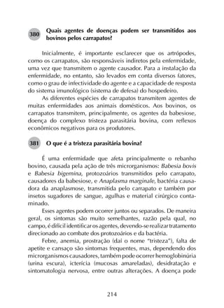 214
380	
Quais agentes de doenças podem ser transmitidos aos
bovinos pelos carrapatos?
Inicialmente, é importante esclarecer que os artrópodes,
como os carrapatos, são responsáveis indiretos pela enfermidade,
uma vez que transmitem o agente causador. Para a instalação da
enfermidade, no entanto, são levados em conta diversos fatores,
como o grau de infectividade do agente e a capacidade de resposta
do sistema imunológico (sistema de defesa) do hospedeiro.
As diferentes espécies de carrapatos transmitem agentes de
muitas enfermidades aos animais domésticos. Aos bovinos, os
carrapatos transmitem, principalmente, os agentes da babesiose,
doença do complexo tristeza parasitária bovina, com reflexos
econômicos negativos para os produtores.
381	 O que é a tristeza parasitária bovina?
É uma enfermidade que afeta principalmente o rebanho
bovino, causada pela ação de três microrganismos: Babesia bovis
e Babesia bigemina, protozoários transmitidos pelo carrapato,
causadores da babesiose, e Anaplasma marginale, bactéria causa­
dora da anaplasmose, transmitida pelo carrapato e também por
insetos sugadores de sangue, agulhas e material cirúrgico conta­
minado.
Esses agentes podem ocorrer juntos ou separados. De maneira
geral, os sintomas são muito semelhantes, razão pela qual, no
campo,édifícilidentificarosagentes,devendo-serealizartratamento
direcionado ao combate dos protozoários e da bactéria.
Febre, anemia, prostração (daí o nome “tristeza”), falta de
apetite e cansaço são sintomas frequentes, mas, dependendo dos
microrganismos causadores, também pode ocorrer hemoglobinúria
(urina escura), icterícia (mucosas amareladas), desidratação e
sintomatologia nervosa, entre outras alterações. A doença pode
 