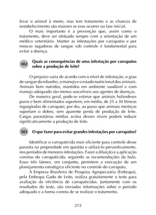 215
levar o animal à morte, mas tem tratamento e as chances de
restabelecimento são maiores se esse ocorrer na fase inicial.
O mais importante é a prevenção que, assim como o
tratamento, deve ser efetuada sempre com a orientação de um
médico veterinário. Manter as infestações por carrapatos e por
moscas sugadoras de sangue sob controle é fundamental para
evitar a doença.
382	
Quais as consequências de uma infestação por carrapatos
sobre a produção de leite?
O prejuízo varia de acordo com o nível de infestação, o grau
de sangue do rebanho, o manejo e o estado nutricional dos animais.
Animais bem nutridos, mantidos em ambiente saudável e com
manejo adequado são menos suscetíveis aos agentes de doenças.
De maneira geral, pode-se estimar que animais holandeses
puros e bem alimentados suportem, em média, de 25 a 30 fêmeas
ingurgitadas de carrapato, por dia, ao passo que animais mestiços
suportam o dobro, sem aparente perda de produção de leite.
Cargas parasitárias médias acima desses níveis podem reduzir
significativamente a produção de leite.
383	 O que fazer para evitar grandes infestações por carrapatos?
Identificar o carrapaticida mais eficiente para controle desse
parasita na propriedade em questão e utilizá-lo preventivamente,
nos períodos de menores infestações. Fazer a diluição e a aplicação
corretas do carrapaticida, seguindo as recomendações da bula.
Esses três fatores, em conjunto, permitem a execução de um
planejamento estratégico eficiente no controle do carrapato.
A Empresa Brasileira de Pesquisa Agropecuária (Embrapa),
pela Embrapa Gado de Leite, realiza gratuitamente o teste para
avaliação da eficiência de carrapaticidas. Juntamente com os
resultados do teste, são enviadas informações sobre o período
adequado e a forma correta de se realizar o tratamento.
 
