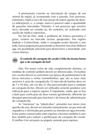 221
A premunição consiste na inoculação de sangue de um
animal da região, já acostumado com o parasita. Esse processo,
entretanto, implica risco de inoculação de outros agentes de doen­
ça indesejáveis, e, a campo, nunca é possível saber a quantidade
de parasitas inoculados. Portanto, é um processo que envolve
risco, devendo ser evitado ou, do contrário, ser realizado com
auxílio de médico veterinário.
No Sul do País, onde o problema de tristeza parasitária é
grave, existem no mercado vacinas apropriadas. Nas regiões
Sudeste e Centro-Oeste, onde o carrapato ocorre durante o ano
todo, baixas populações parasitando os bezerros inoculam Babesia
spp. em quantidade suficiente para desenvolver a imunidade, sem
causar doença.
391	
O controle do carrapato do cavalo é feito da mesma forma
que o do carrapato do boi?
Não. Por terem ciclos de vida completamente distintos, as
medidas de controle também devem ser diferenciadas. Os banhos
nos cavalos devem se concentrar nas épocas de predominância de
larvas (micuins) e ninfas (vermelhinhos), que são as fases mais
sensíveis à ação do carrapaticida. O intervalo de banhos deve ser
de 7 a 10 dias, em vez dos 21 dias preconizados para o combate
ao carrapato do boi. Devem ser utilizados somente produtos com
indicação para a espécie equina. É importante, ainda, que se leia
a bula para verificação da dose correta (geralmente, diferente da
dosagem preconizada para bovinos) e da forma de administração
do carrapaticida.
As “mamonas” ou “jabuticabas”, presentes nos meses mais
quentes do ano, devem ser retiradas manualmente, ou por meio de
raspadeira, e eliminadas por pisoteio ou imersão em água fervente.
Evitar pastos consorciados entre equinos e bovinos também é uma
boa medida para reduzir a proliferação do carrapato do cavalo.
O melhor é ter um pasto ou piquete somente para equinos.
 