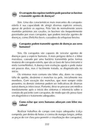 222
392	
O carrapato dos equinos também pode parasitar os bovinos
e transmitir agentes de doenças?
Sim. Uma das características mais marcantes do carrapato-
estrela é sua capacidade de atingir diversas espécies animais,
apesar de preferir os equinos. Pelo fato de normalmente serem
mantidos próximos aos cavalos, os bovinos são frequentemente
parasitados por esses carrapatos, que podem inocular agentes de
doenças, como Ehrlichia bovis, causadora da erliquiose bovina.
393	
Carrapatos podem transmitir agentes de doenças aos seres
humanos?
Sim. Os carrapatos são capazes de veicular agentes de
doenças para a espécie humana. A mais perigosa delas é a febre
maculosa, causada por uma bactéria transmitida pelas formas
imaturas do carrapato-estrela, que são as fases de larva (micuim) e
ninfa (vermelhinho). A doença tem evolução aguda e pode matar
em poucos dias, mas é facilmente tratada, se diagnosticada no
início.
Os sintomas mais comuns são febre alta, dores no corpo,
falta de apetite, desânimo e manchas na pele, inicialmente nos
membros. Com exceção das manchas, que nem sempre estão
presentes, os demais sintomas podem ser indicativos de diversas
outras doenças infecciosas. Portanto, deve-se procurar um médico
imediatamente após o início dos sintomas e informá-lo sobre o
contato do paciente com carrapatos, de modo que ele possa fazer
um diagnóstico e tratamento adequados.
394	
Como evitar que seres humanos adoeçam com febre ma­
culosa?
Realizar trabalhos de campo com trajes adequados (calça
comprida, por dentro de botas, e camisa de mangas longas, ambas
as peças de cor clara para permitir a visualização dos carrapatos),
 