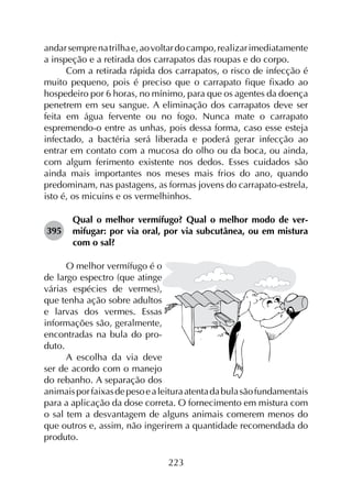 223
andarsemprenatrilhae,aovoltardocampo,realizarimediatamente
a inspeção e a retirada dos carrapatos das roupas e do corpo.
Com a retirada rápida dos carrapatos, o risco de infecção é
muito pequeno, pois é preciso que o carrapato fique fixado ao
hospedeiro por 6 horas, no mínimo, para que os agentes da doença
penetrem em seu sangue. A eliminação dos carrapatos deve ser
feita em água fervente ou no fogo. Nunca mate o carrapato
espremendo-o entre as unhas, pois dessa forma, caso esse esteja
infectado, a bactéria será liberada e poderá gerar infecção ao
entrar em contato com a mucosa do olho ou da boca, ou ainda,
com algum ferimento existente nos dedos. Esses cuidados são
ainda mais importantes nos meses mais frios do ano, quando
predominam, nas pastagens, as formas jovens do carrapato-estrela,
isto é, os micuins e os vermelhinhos.
395	
Qual o melhor vermífugo? Qual o melhor modo de ver­
mifugar: por via oral, por via subcutânea, ou em mistura
com o sal?
O melhor vermífugo é o
de largo espectro (que atinge
várias espécies de vermes),
que tenha ação sobre adultos
e larvas dos vermes. Essas
informações são, geralmente,
encontradas na bula do pro­
duto.
A escolha da via deve
ser de acordo com o manejo
do rebanho. A separação dos
animaisporfaixasdepesoealeituraatentadabulasãofundamentais
para a aplicação da dose correta. O fornecimento em mistura com
o sal tem a desvantagem de alguns animais comerem menos do
que outros e, assim, não ingerirem a quantidade recomendada do
produto.
 