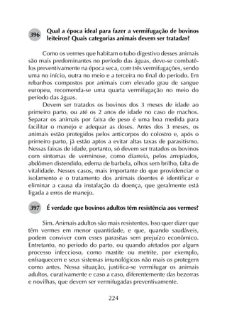 224
396	
Qual a época ideal para fazer a vermifugação de bovinos
leiteiros? Quais categorias animais devem ser tratadas?
Como os vermes que habitam o tubo digestivo desses animais
são mais predominantes no período das águas, deve-se combatê-
los preventivamente na época seca, com três vermifugações, sendo
uma no início, outra no meio e a terceira no final do período. Em
rebanhos compostos por animais com elevado grau de sangue
europeu, recomenda-se uma quarta vermifugação no meio do
período das águas.
Devem ser tratados os bovinos dos 3 meses de idade ao
primeiro parto, ou até os 2 anos de idade no caso de machos.
Separar os animais por faixa de peso é uma boa medida para
facilitar o manejo e adequar as doses. Antes dos 3 meses, os
animais estão protegidos pelos anticorpos do colostro e, após o
primeiro parto, já estão aptos a evitar altas taxas de parasitismo.
Nessas faixas de idade, portanto, só devem ser tratados os bovinos
com sintomas de verminose, como diarreia, pelos arrepiados,
abdômen distendido, edema de barbela, olhos sem brilho, falta de
vitalidade. Nesses casos, mais importante do que providenciar o
isolamento e o tratamento dos animais doentes é identificar e
eliminar a causa da instalação da doença, que geralmente está
ligada a erros de manejo.
397	 É verdade que bovinos adultos têm resistência aos vermes?
Sim. Animais adultos são mais resistentes. Isso quer dizer que
têm vermes em menor quantidade, e que, quando saudáveis,
podem conviver com esses parasitas sem prejuízo econômico.
Entretanto, no período do parto, ou quando afetados por algum
processo infeccioso, como mastite ou metrite, por exemplo,
enfraquecem e seus sistemas imunológicos não mais os protegem
como antes. Nessa situação, justifica-se vermifugar os animais
adultos, curativamente e caso a caso, diferentemente das bezerras
e novilhas, que devem ser vermifugadas preventivamente.
 