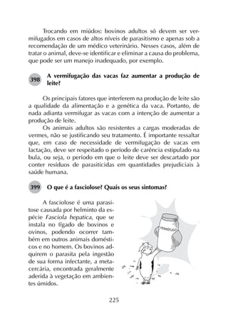225
Trocando em miúdos: bovinos adultos só devem ser ver­
mifugados em casos de altos níveis de parasitismo e apenas sob a
recomendação de um médico veterinário. Nesses casos, além de
tratar o animal, deve-se identificar e eliminar a causa do problema,
que pode ser um manejo inadequado, por exemplo.
398	
A vermifugação das vacas faz aumentar a produção de
leite?
Os principais fatores que interferem na produção de leite são
a qualidade da alimentação e a genética da vaca. Portanto, de
nada adianta vermifugar as vacas com a intenção de aumentar a
produção de leite.
Os animais adultos são resistentes a cargas moderadas de
vermes, não se justificando seu tratamento. É importante ressaltar
que, em caso de necessidade de vermifugação de vacas em
lactação, deve ser respeitado o período de carência estipulado na
bula, ou seja, o período em que o leite deve ser descartado por
conter resíduos de parasiticidas em quantidades prejudiciais à
saúde humana.
399	 O que é a fasciolose? Quais os seus sintomas?
A fasciolose é uma parasi-
tose causada por helminto da es-
pécie Fasciola hepatica, que se
instala no fígado de bovinos e
ovinos, podendo ocorrer tam-
bém em outros animais domésti-
cos e no homem. Os bovinos ad-
quirem o parasita pela ingestão
de sua forma infectante, a meta-
cercária, encontrada geralmente
aderida à vegetação em ambien-
tes úmidos.
 