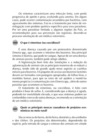 226
Os sintomas caracterizam uma infecção lenta, com perda
progressiva de apetite e peso, evoluindo para anemia. Em alguns
casos, pode ocorrer contaminação secundária por bactérias, com
agravamento dos sintomas. Faz-se o tratamento por meio de ver­
mifugação com produto químico específico para essa parasitose.
Por ser uma parasitose limitada a algumas regiões do País, as
recomendações para sua prevenção são regionais, devendo-se
procurar orientação de um médico veterinário.
400	 O que é eimeriose (ou coccidiose)?
É uma doença causada por um protozoário denominado
Eimeria spp., que acomete o intestino dos bezerros. Seu principal
sintoma é diarreia, que pode ter sangue. Apesar de ser uma doença
de animais jovens, também pode atingir adultos.
A higienização bem feita das instalações e a redução da
aglomeração de animais são as principais maneiras de se reduzir a
doença, tendo sido de grande ajuda nesse aspecto as casinhas
móveis para bezerros. Os piquetes de acesso aos bezerros lactentes
devem ser formados com pastagens apropriadas, de folhas finas, e
mantidas baixas, para que os raios de sol ajudem a mantê-las
menos propícias à contaminação com Eimeria spp., além de outros
parasitas que acometem os bezerros.
O tratamento da eimeriose, ou coccidiose, é feito com
produtos à base de sulfas. E, considerando que a doença é aguda,
podendo ter mortalidade elevada, e que seus sintomas podem ser
confundidos com os de outras doenças, recomenda-se a orientação
de um médico veterinário.
401	
Quais as principais moscas causadoras de prejuízos eco­
nômicos no meio rural?
São as moscas do berne, da bicheira, doméstica, dos estábulos
e dos chifres. Os prejuízos são determinados, dependendo da
espécie, pela retirada de sangue e estresse dos animais em virtude
 