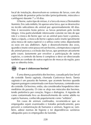 228
local de instalação, desenvolvem-se centenas de larvas, com alta
capacidade de penetrar pelos tecidos (principalmente, músculos e
cartilagens) durante 7 a 10 dias.
O berne, outro tipo de miíase, é a larva da mosca Dermatobia
hominis. Em cada nódulo, há apenas uma larva, que se desenvolve
no tecido subcutâneo do animal por aproximadamente 40 dias.
Não é necessário lesão prévia: as larvas penetram pelo tecido
íntegro. Uma particularidade interessante consiste no fato de que
não é a mosca do berne que vai ao animal para fazer a postura.
Após a cópula, a mosca do berne captura outro inseto (geralmente
uma mosca de outra espécie) e o utiliza como vetor, depositando
os ovos em seu abdômen. Após o desenvolvimento dos ovos,
quando o inseto vetor pousa em um bovino, a temperatura corporal
do animal provoca a eclosão das larvas, que penetram ativamente
pelo couro. Justamente por envolver a participação de outras
espécies, o controle do berne é complexo e deve ser direcionado
também ao combate de outras espécies de moscas da região, para
que se obtenha êxito.
404	 O que é cisticercose bovina?
É uma doença parasitária dos bovinos, causada pela fase larval
do cestoide Taenia saginata, chamada Cysticercus bovis. Taenia
saginata é um parasita do homem, que acomete bovinos quando
ingerem pastagem contaminada com fezes humanas, contendo ovos
do cestoide. Os bovinos, então, são considerados hospedeiros inter­
mediários do parasita. O cisto se aloja nos músculos dos bovinos,
tendo preferência por coração, língua e diafragma. A ingestão de
carne contaminada leva ao desenvolvimento do verme adulto na
espécie humana, conhecido popularmente como “solitária”.
Em casos de animais confinados, recomenda-se que os
empregados sejam examinados e tratados periodicamente, para
prevenir a contaminação de humanos e animais. Sugere-se, tam­
bém, adotar normas de higiene e ter dependências sanitárias
adequadas para os empregados da fazenda.
 