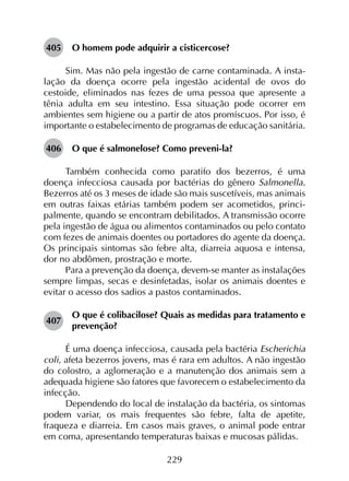 229
405	 O homem pode adquirir a cisticercose?
Sim. Mas não pela ingestão de carne contaminada. A insta­
lação da doença ocorre pela ingestão acidental de ovos do
cestoide, eliminados nas fezes de uma pessoa que apresente a
tênia adulta em seu intestino. Essa situação pode ocorrer em
ambientes sem higiene ou a partir de atos promíscuos. Por isso, é
importante o estabelecimento de programas de educação sanitária.
406	 O que é salmonelose? Como preveni-la?
Também conhecida como paratifo dos bezerros, é uma
doença infecciosa causada por bactérias do gênero Salmonella.
Bezerros até os 3 meses de idade são mais suscetíveis, mas animais
em outras faixas etárias também podem ser acometidos, princi­
palmente, quando se encontram debilitados. A transmissão ocorre
pela ingestão de água ou alimentos contaminados ou pelo contato
com fezes de animais doentes ou portadores do agente da doença.
Os principais sintomas são febre alta, diarreia aquosa e intensa,
dor no abdômen, prostração e morte.
Para a prevenção da doença, devem-se manter as instalações
sempre limpas, secas e desinfetadas, isolar os animais doentes e
evitar o acesso dos sadios a pastos contaminados.
407	
O que é colibacilose? Quais as medidas para tratamento e
prevenção?
É uma doença infecciosa, causada pela bactéria Escherichia
coli, afeta bezerros jovens, mas é rara em adultos. A não ingestão
do colostro, a aglomeração e a manutenção dos animais sem a
adequada higiene são fatores que favorecem o estabelecimento da
infecção.
Dependendo do local de instalação da bactéria, os sintomas
podem variar, os mais frequentes são febre, falta de apetite,
fraqueza e diarreia. Em casos mais graves, o animal pode entrar
em coma, apresentando temperaturas baixas e mucosas pálidas.
 