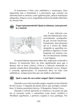 230
O tratamento é feito com antibiótico e soroterapia. Mais
importante que o tratamento é a prevenção, que consiste em
alimentar bem os animais, evitar aglomerações, utilizar instalações
adequadas, limpas e secas, impedindo animais de idades diferentes
no mesmo lote.
408	
O que é pneumoenterite? Quais os sintomas, como preveni-
la e tratá-la?
É uma infecção cau-
sada inicialmente por vírus,
normalmente acompanha-
da por invasão bacteriana.
Geralmente, ataca bezerros
até os 2 meses de idade,
atingindo os aparelhos res-
piratório e digestivo. É mais
frequente em animais cria-
dos em bezerreiros úmidos
e sem higiene.
O animal doente apresenta febre alta, respiração acelerada e
diarreia. O tratamento deve ser feito rapidamente para que a
doença não se torne crônica. Evita-se a infecção mantendo os
animais sempre bem alimentados, em instalações secas e limpas,
e evitando aglomerações. O tratamento deve ser feito com
antibióticos, sempre prescritos por um médico veterinário.
409	 Qual a causa da vaca urinar sangue? Qual o tratamento?
Quando a vaca está urinando sangue, suspeita-se inicialmente
de três causas: 1) ingestão de planta tóxica, por exemplo, samam­
baia; 2) tristeza parasitária bovina; 3) Braquiária Tanner Grass.
Quando o animal apresenta os sintomas e no pasto em que
ele se encontra existe a samambaia (cujo nome científico é
Pteridium aquilinum), a primeira suspeita é essa patologia. Por
 