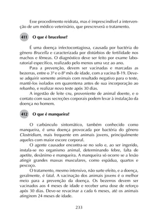 233
Esse procedimento reidrata, mas é imprescindível a interven-
ção de um médico veterinário, que prescreverá o tratamento.
411	 O que é brucelose?
É uma doença infectocontagiosa, causada por bactéria do
gênero Brucella e caracterizada por distúrbios de fertilidade nos
machos e fêmeas. O diagnóstico deve ser feito por exame labo­
ratorial específico, realizado pelo menos uma vez ao ano.
Para a prevenção, devem ser vacinadas e marcadas as
bezerras, entre o 3º e o 8º mês de idade, com a vacina B-19. Deve-
se adquirir somente animais com resultado negativo para o teste,
mantê-los isolados em quarentena antes de sua incorporação ao
rebanho, e realizar novo teste após 30 dias.
A ingestão de leite cru, proveniente de animal doente, e o
contato com suas secreções corporais podem levar à instalação da
doença no homem.
412	 O que é manqueira?
O carbúnculo sintomático, também conhecido como
manqueira, é uma doença provocada por bactéria do gênero
Clostridium, mais frequente em animais jovens, principalmente
aqueles com maior escore corporal.
O agente causador encontra-se no solo e, ao ser ingerido,
instala-se no organismo animal, determinando febre, falta de
apetite, desânimo e manqueira. A manqueira só ocorre se a lesão
atingir grandes massas musculares, como espádua, quartos e
pescoço.
O tratamento, mesmo intensivo, não surte efeito, e a doença,
geralmente, é fatal. A vacinação dos animais jovens é o melhor
meio para a prevenção da doença. Os bezerros devem ser
vacinados aos 4 meses de idade e receber uma dose de reforço
após 30 dias. Deve-se revacinar a cada 6 meses, até os animais
atingirem 24 meses de idade.
 