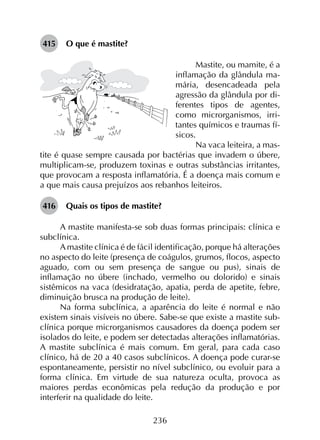 236
415	 O que é mastite?
Mastite, ou mamite, é a
inflamação da glândula ma-
mária, desencadeada pela
agressão da glândula por di-
ferentes tipos de agentes,
como microrganismos, irri-
tantes químicos e traumas fí-
sicos.
Na vaca leiteira, a mas­
tite é quase sempre causada por bactérias que invadem o úbere,
multiplicam-se, produzem toxinas e outras substâncias irritantes,
que provocam a resposta inflamatória. É a doença mais comum e
a que mais causa prejuízos aos rebanhos leiteiros.
416	 Quais os tipos de mastite?
A mastite manifesta-se sob duas formas principais: clínica e
subclínica.
A mastite clínica é de fácil identificação, porque há alterações
no aspecto do leite (presença de coágulos, grumos, flocos, aspecto
aguado, com ou sem presença de sangue ou pus), sinais de
inflamação no úbere (inchado, vermelho ou dolorido) e sinais
sistêmicos na vaca (desidratação, apatia, perda de apetite, febre,
diminuição brusca na produção de leite).
Na forma subclínica, a aparência do leite é normal e não
existem sinais visíveis no úbere. Sabe-se que existe a mastite sub­
clínica porque microrganismos causadores da doença podem ser
isolados do leite, e podem ser detectadas alterações inflamatórias.
A mastite subclínica é mais comum. Em geral, para cada caso
clínico, há de 20 a 40 casos subclínicos. A doença pode curar-se
espontaneamente, persistir no nível subclínico, ou evoluir para a
forma clínica. Em virtude de sua natureza oculta, provoca as
maiores perdas econômicas pela redução da produção e por
interferir na qualidade do leite.
 