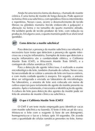 237
Ainda há uma terceira forma da doença, chamada de mastite
crônica. É uma forma de mastite de longa duração. Pode aparecer
na forma clínica ou subclínica, com episódios clínicos intermitentes
e repentinos. Nesses casos, ocorre o desenvolvimento de tecido
fibroso na glândula mamária (tecido endurecido à palpação) e
alteração na forma e no tamanho do quarto mamário afetado.
Há também perda de tecido produtor de leite, com redução na
produção. Em alguns casos, o quarto mamário pode ficar afuncional
(perdido).
417	 Como detectar a mastite subclínica?
Para detectar a presença da mastite subclínica no rebanho, é
necessário fazer testes que detectem a presença do agente infec­
cioso ou a reação inflamatória. Exemplos de testes que detectam a
reação inflamatória são a condutividade elétrica, o California
Mastite Teste (CMT), o Wisconsin Mastite Teste (WMT), e a
contagem de células somáticas (CCS).
Para a detecção do agente infeccioso, é realizado o exame
microbiológico do leite, também chamado de cultura. Nesse caso,
há necessidade de se coletar a amostra de leite em frascos estéreis,
e com muito cuidado quanto à assepsia. Em seguida, a amostra
deve ser refrigerada e enviada ao laboratório de microbiologia.
No laboratório, a amostra de leite será colocada em meios de
cultivo especiais para isolamento do agente da mastite presente na
amostra. Após o isolamento, é necessária a identificação do agente.
A cultura do leite para detecção dos agentes da mastite pode ser
feita de amostras de mastite clínica ou subclínica.
418	 O que é Califórnia Mastite Teste (CMT)?
O CMT é um teste muito empregado para identificar vacas
com mastite subclínica na fazenda. O teste é feito ao pé da vaca.
Mistura-se o leite com o reagente (à base de um detergente),
homogeneíza-se e faz-se a leitura após 10 segundos. De acordo
com a quantidade de células somáticas presentes no leite, forma-
 