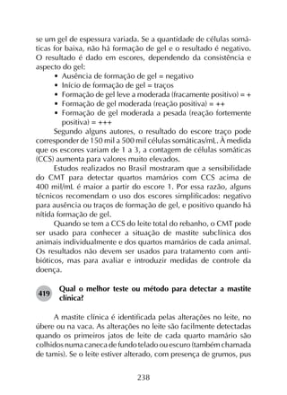 238
se um gel de espessura variada. Se a quantidade de células somá­
ticas for baixa, não há formação de gel e o resultado é negativo.
O resultado é dado em escores, dependendo da consistência e
aspecto do gel:
•	 Ausência de formação de gel = negativo
•	 Início de formação de gel = traços
•	 Formação de gel leve a moderada (fracamente positivo) = +
•	 Formação de gel moderada (reação positiva) = ++
•	 Formação de gel moderada a pesada (reação fortemente
positiva) = +++
Segundo alguns autores, o resultado do escore traço pode
corresponder de 150 mil a 500 mil células somáticas/mL. À medida
que os escores variam de 1 a 3, a contagem de células somáticas
(CCS) aumenta para valores muito elevados.
Estudos realizados no Brasil mostraram que a sensibilidade
do CMT para detectar quartos mamários com CCS acima de
400 mil/mL é maior a partir do escore 1. Por essa razão, alguns
técnicos recomendam o uso dos escores simplificados: negativo
para ausência ou traços de formação de gel, e positivo quando há
nítida formação de gel.
Quando se tem a CCS do leite total do rebanho, o CMT pode
ser usado para conhecer a situação de mastite subclínica dos
animais individualmente e dos quartos mamários de cada animal.
Os resultados não devem ser usados para tratamento com anti­
bióticos, mas para avaliar e introduzir medidas de controle da
doença.
419	
Qual o melhor teste ou método para detectar a mastite
clínica?
A mastite clínica é identificada pelas alterações no leite, no
úbere ou na vaca. As alterações no leite são facilmente detectadas
quando os primeiros jatos de leite de cada quarto mamário são
colhidos numa caneca de fundo telado ou escuro (também chamada
de tamis). Se o leite estiver alterado, com presença de grumos, pus
 