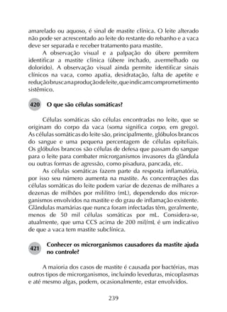 239
amarelado ou aquoso, é sinal de mastite clínica. O leite alterado
não pode ser acrescentado ao leite do restante do rebanho e a vaca
deve ser separada e receber tratamento para mastite.
A observação visual e a palpação do úbere permitem
identificar a mastite clínica (úbere inchado, avermelhado ou
dolorido). A observação visual ainda permite identificar sinais
clínicos na vaca, como apatia, desidratação, falta de apetite e
reduçãobruscanaproduçãodeleite,queindicamcomprometimento
sistêmico.
420	 O que são células somáticas?
Células somáticas são células encontradas no leite, que se
originam do corpo da vaca (soma significa corpo, em grego).
As células somáticas do leite são, principalmente, glóbulos brancos
do sangue e uma pequena percentagem de células epiteliais.
Os glóbulos brancos são células de defesa que passam do sangue
para o leite para combater microrganismos invasores da glândula
ou outras formas de agressão, como pisadura, pancada, etc.
As células somáticas fazem parte da resposta inflamatória,
por isso seu número aumenta na mastite. As concentrações das
células somáticas do leite podem variar de dezenas de milhares a
dezenas de milhões por mililitro (mL), dependendo dos micror­
ganismos envolvidos na mastite e do grau de inflamação existente.
Glândulas mamárias que nunca foram infectadas têm, geralmente,
menos de 50 mil células somáticas por mL. Considera-se,
atualmente, que uma CCS acima de 200 mil/mL é um indicativo
de que a vaca tem mastite subclínica.
421	
Conhecer os microrganismos causadores da mastite ajuda
no controle?
A maioria dos casos de mastite é causada por bactérias, mas
outros tipos de microrganismos, incluindo leveduras, micoplasmas
e até mesmo algas, podem, ocasionalmente, estar envolvidos.
 