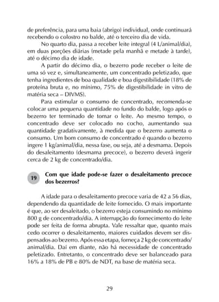 29
de preferência, para uma baia (abrigo) individual, onde continuará
recebendo o colostro no balde, até o terceiro dia de vida.
No quarto dia, passa a receber leite integral (4 L/animal/dia),
em duas porções diárias (metade pela manhã e metade à tarde),
até o décimo dia de idade.
A partir do décimo dia, o bezerro pode receber o leite de
uma só vez e, simultaneamente, um concentrado peletizado, que
tenha ingredientes de boa qualidade e boa digestibilidade (18% de
proteína bruta e, no mínimo, 75% de digestibilidade in vitro de
matéria seca – DIVMS).
Para estimular o consumo de concentrado, recomenda-se
colocar uma pequena quantidade no fundo do balde, logo após o
bezerro ter terminado de tomar o leite. Ao mesmo tempo, o
concentrado deve ser colocado no cocho, aumentando sua
quantidade gradativamente, à medida que o bezerro aumenta o
consumo. Um bom consumo de concentrado é quando o bezerro
ingere 1 kg/animal/dia, nessa fase, ou seja, até a desmama. Depois
do desaleitamento (desmama precoce), o bezerro deverá ingerir
cerca de 2 kg de concentrado/dia.
19	
Com que idade pode-se fazer o desaleitamento precoce
dos bezerros?
A idade para o desa­leitamento precoce varia de 42 a 56 dias,
dependendo da quantidade de leite for­necido. O mais importante
é que, ao ser desaleitado, o bezerro esteja consumindo no mínimo
800 g de con­centrado/dia. A interrupção do fornecimento do leite
pode ser feita de forma abrupta. Vale ressaltar que, quanto mais
cedo ocorrer o desaleitamento, maiores cuidados devem ser dis­
pensados ao bezerro. Após essa etapa, forneça 2 kg de concentrado/
animal/dia. Daí em diante, não há necessidade de concentrado
peletizado. Entretanto, o concentrado deve ser balanceado para
16% a 18% de PB e 80% de NDT, na base de matéria seca.
 
